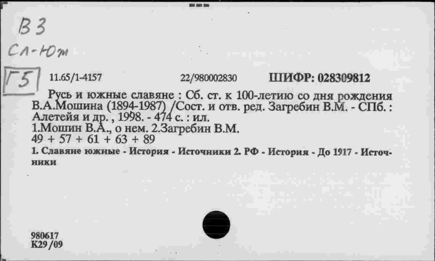 ﻿в?
СЛ'РО'/м
22/980002830 ШИФР: 028309812
- Русь и южные славяне : Сб. ст. к 100-летию со дня рождения В.А.Мошина (1894-1987) /Сост. и отв. ред. Загребин В.М. - СПб. : Алетейя и др., 1998. - 474 с. : ил.
1.Мошин B.À., о нем. 2.3агребин В.М.
49 + 57 + 61 + 63 + 89
1. Славяне южные - История - Источники 2. РФ - История - До 1917 - Источники
980617
К29/09